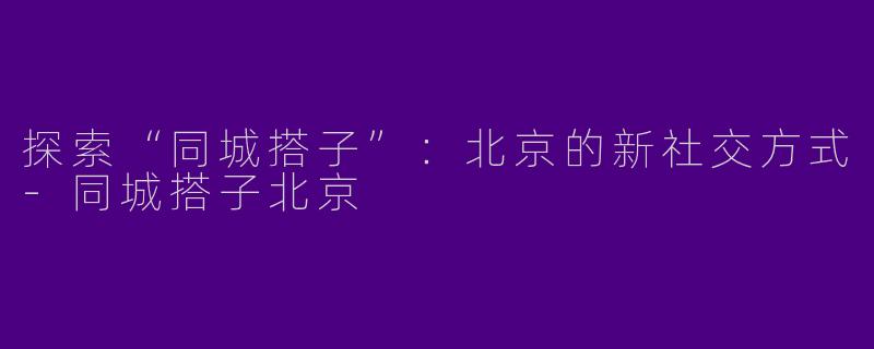 探索“同城搭子”：北京的新社交方式-同城搭子北京