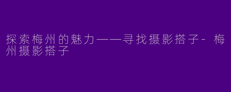 探索梅州的魅力——寻找摄影搭子-梅州摄影搭子