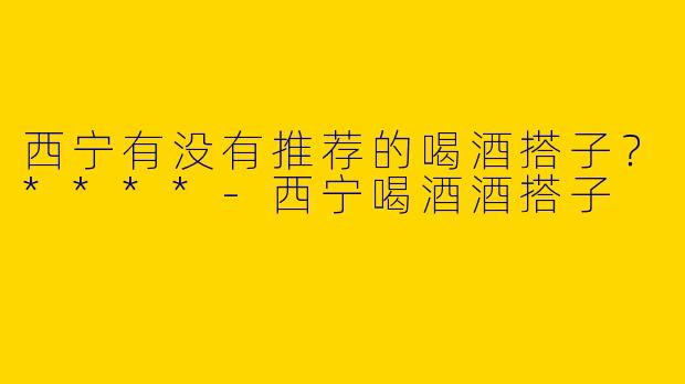 西宁有没有推荐的喝酒搭子？****