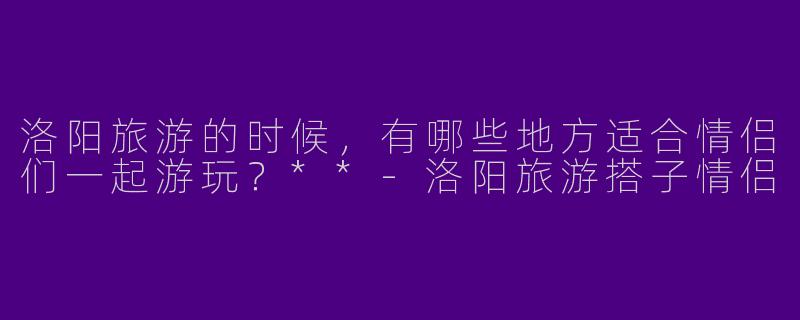 洛阳旅游的时候,有哪些地方适合情侣们一起游玩?**