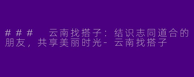 ### 云南找搭子：结识志同道合的朋友，共享美丽时光-云南找搭子