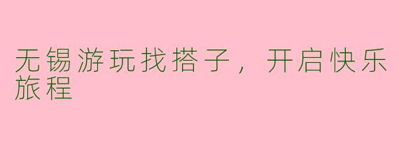 无锡游玩找搭子，开启快乐旅程