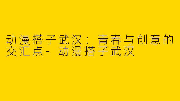 动漫搭子武汉:青春与创意的交汇点