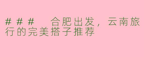 ### 合肥出发，云南旅行的完美搭子推荐