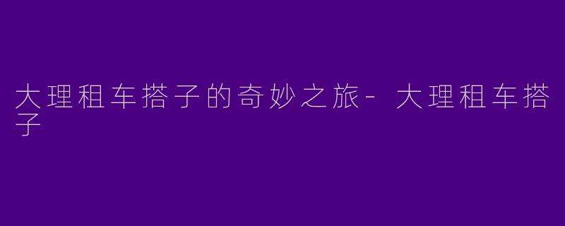 大理租车搭子的奇妙之旅-大理租车搭子