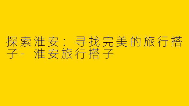 探索淮安：寻找完美的旅行搭子