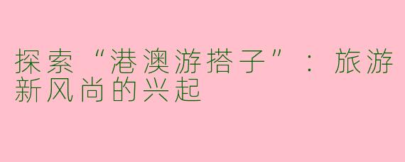 探索“港澳游搭子”：旅游新风尚的兴起