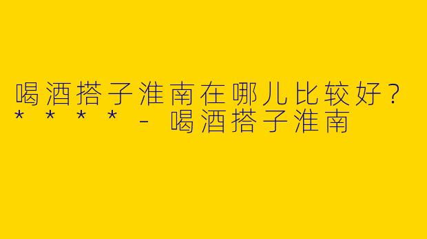 喝酒搭子淮南在哪儿比较好?****