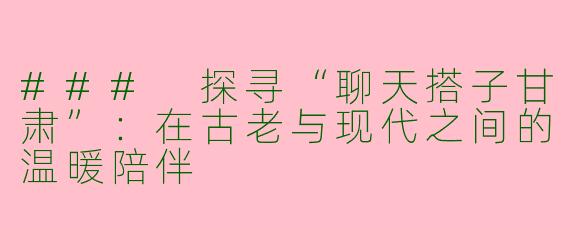### 探寻“聊天搭子甘肃”：在古老与现代之间的温暖陪伴