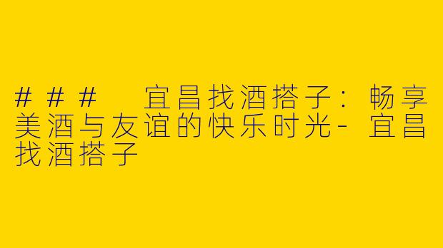 ### 宜昌找酒搭子：畅享美酒与友谊的快乐时光-宜昌找酒搭子