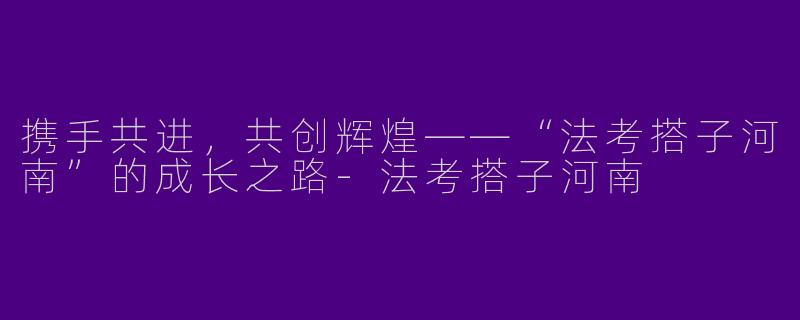 携手共进,共创辉煌——“法考搭子河南”的成长之路