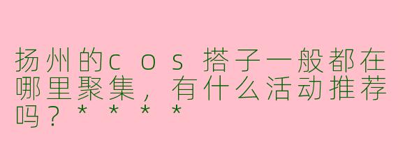 扬州的cos搭子一般都在哪里聚集，有什么活动推荐吗？****