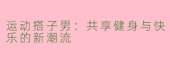 运动搭子男：共享健身与快乐的新潮流