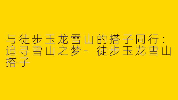 与徒步玉龙雪山的搭子同行：追寻雪山之梦-徒步玉龙雪山搭子