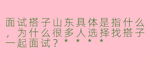 面试搭子山东具体是指什么,为什么很多人选择找搭子一起面试?****