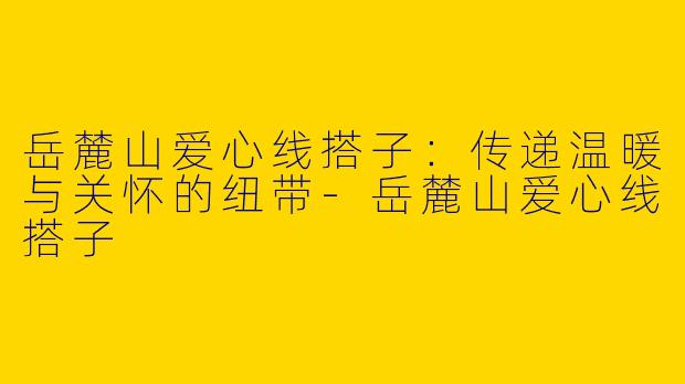 岳麓山爱心线搭子：传递温暖与关怀的纽带-岳麓山爱心线搭子