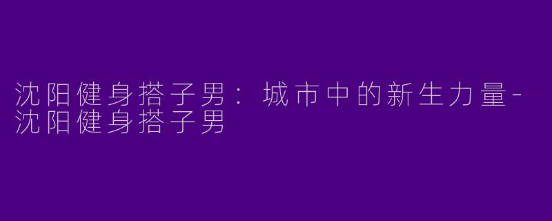 沈阳健身搭子男：城市中的新生力量-沈阳健身搭子男