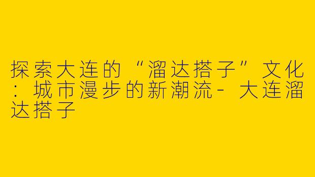 探索大连的“溜达搭子”文化：城市漫步的新潮流-大连溜达搭子