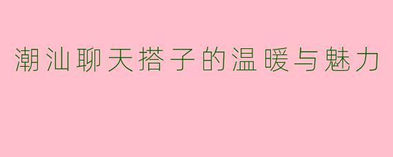 潮汕聊天搭子的温暖与魅力