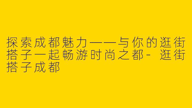 探索成都魅力——与你的逛街搭子一起畅游时尚之都-逛街搭子成都