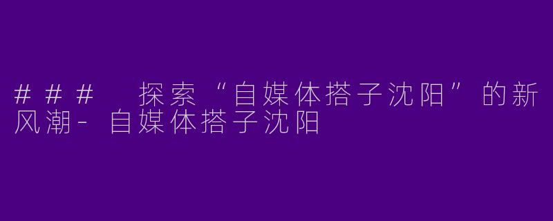 ### 探索“自媒体搭子沈阳”的新风潮-自媒体搭子沈阳