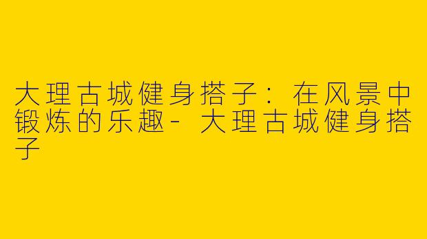 大理古城健身搭子：在风景中锻炼的乐趣-大理古城健身搭子