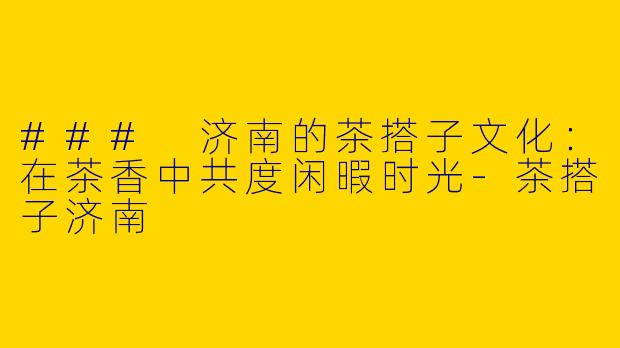 ### 济南的茶搭子文化：在茶香中共度闲暇时光-茶搭子济南