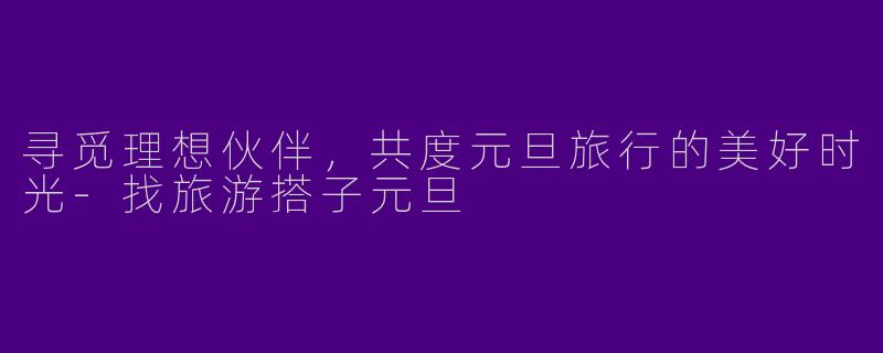 寻觅理想伙伴，共度元旦旅行的美好时光-找旅游搭子元旦