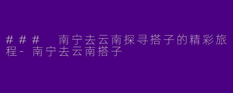 ### 南宁去云南探寻搭子的精彩旅程-南宁去云南搭子