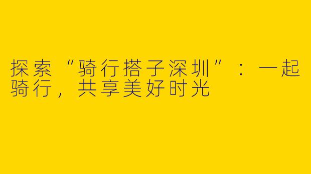 探索“骑行搭子深圳”：一起骑行，共享美好时光