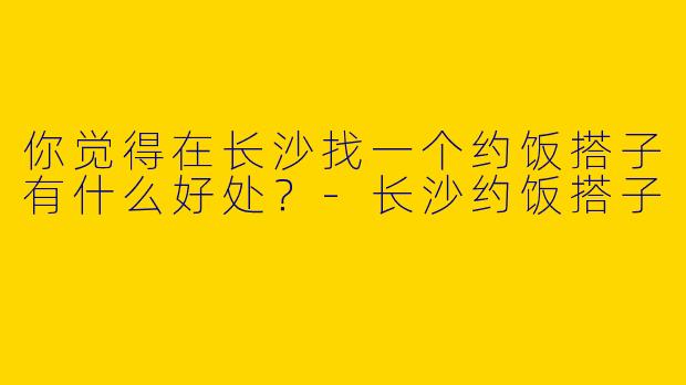 你觉得在长沙找一个约饭搭子有什么好处？