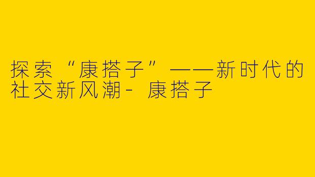 探索“康搭子”——新时代的社交新风潮