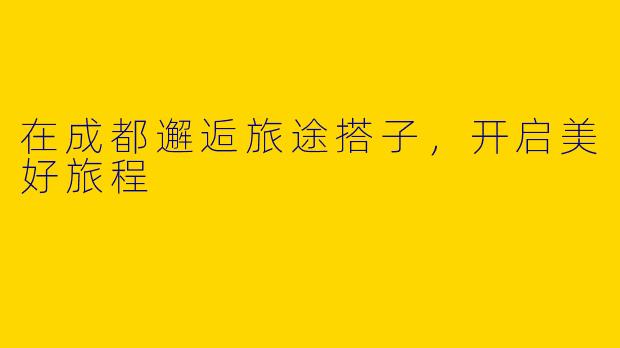 在成都邂逅旅途搭子，开启美好旅程