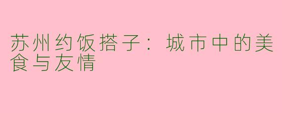苏州约饭搭子：城市中的美食与友情