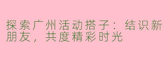 探索广州活动搭子:结识新朋友,共度精彩时光