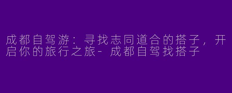 成都自驾游:寻找志同道合的搭子,开启你的旅行之旅