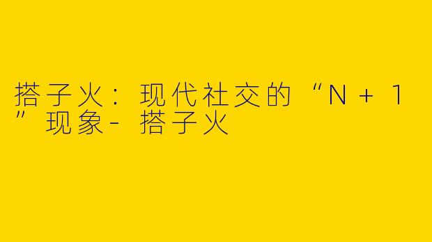 搭子火：现代社交的“N+1”现象-搭子火
