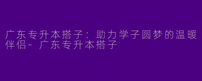 广东专升本搭子:助力学子圆梦的温暖伴侣