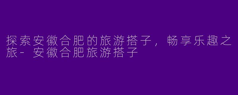 探索安徽合肥的旅游搭子，畅享乐趣之旅-安徽合肥旅游搭子