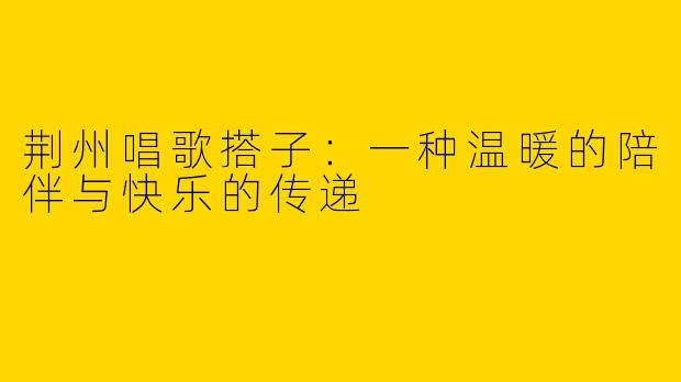荆州唱歌搭子：一种温暖的陪伴与快乐的传递