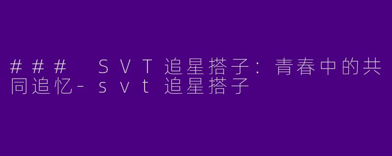 ### SVT追星搭子：青春中的共同追忆-svt追星搭子
