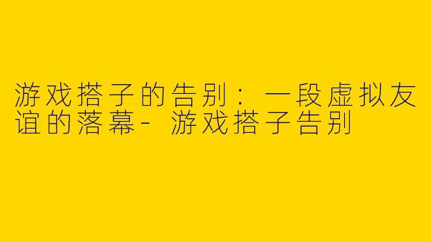 游戏搭子的告别：一段虚拟友谊的落幕-游戏搭子告别