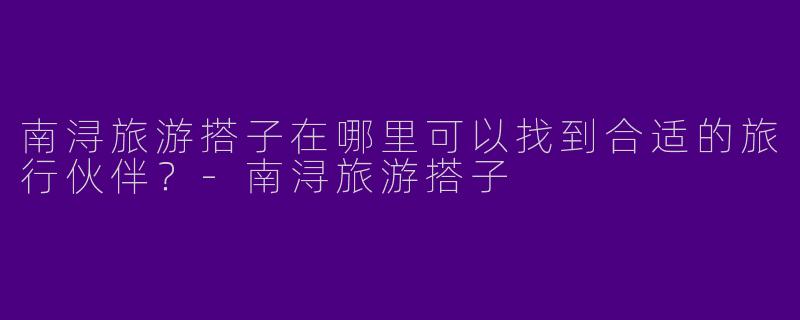 南浔旅游搭子在哪里可以找到合适的旅行伙伴?