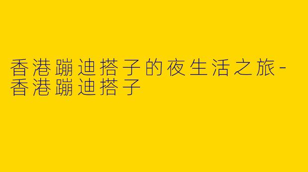 香港蹦迪搭子的夜生活之旅-香港蹦迪搭子