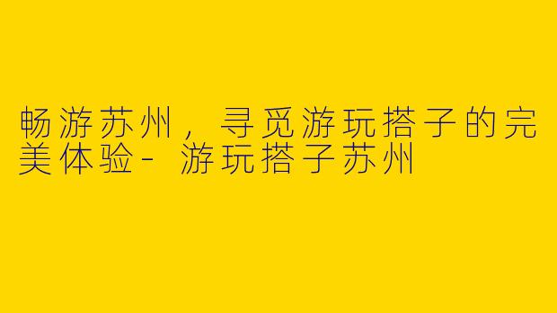 畅游苏州，寻觅游玩搭子的完美体验-游玩搭子苏州