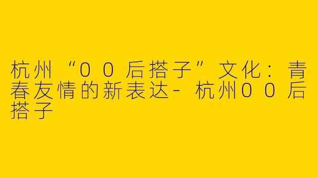 杭州“00后搭子”文化：青春友情的新表达-杭州00后搭子