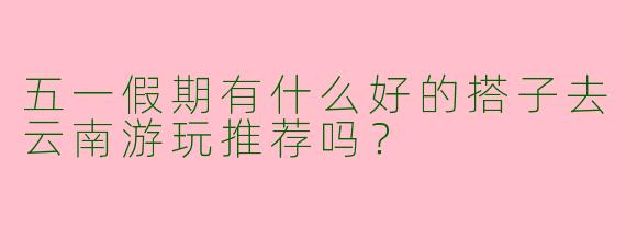 五一假期有什么好的搭子去云南游玩推荐吗?