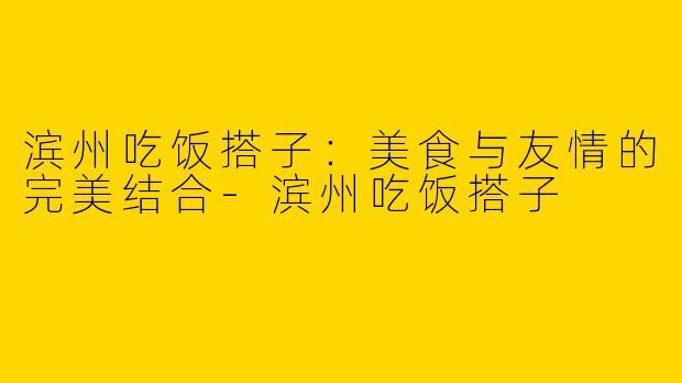 滨州吃饭搭子：美食与友情的完美结合-滨州吃饭搭子