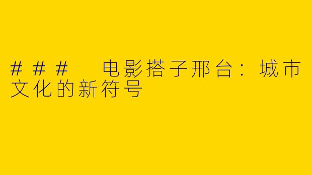### 电影搭子邢台：城市文化的新符号