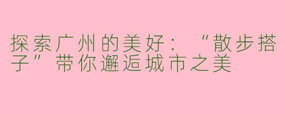 探索广州的美好：“散步搭子”带你邂逅城市之美